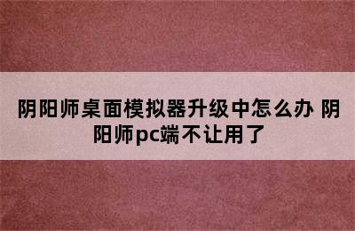 阴阳师桌面模拟器升级中怎么办 阴阳师pc端不让用了